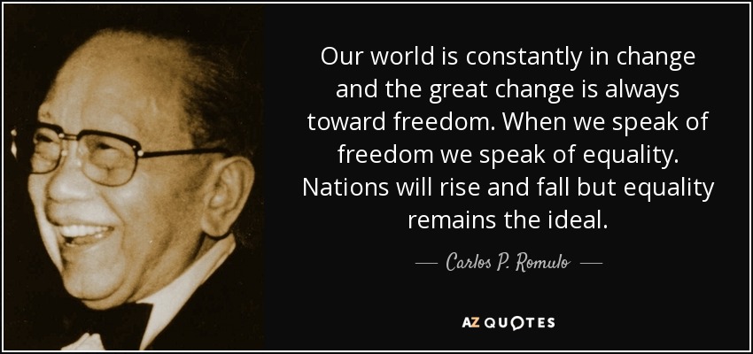 Our world is constantly in change and the great change is always toward freedom. When we speak of freedom we speak of equality. Nations will rise and fall but equality remains the ideal. - Carlos P. Romulo