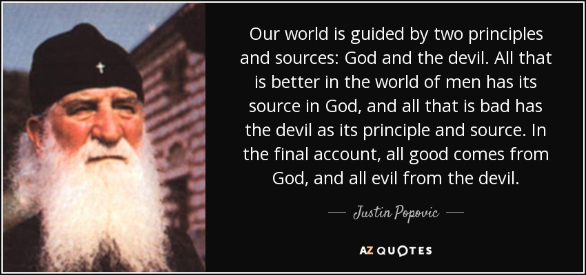 Our world is guided by two principles and sources: God and the devil. All that is better in the world of men has its source in God, and all that is bad has the devil as its principle and source. In the final account, all good comes from God, and all evil from the devil. - Justin Popovic