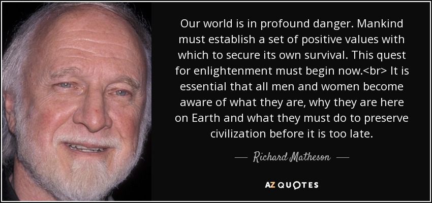 Our world is in profound danger. Mankind must establish a set of positive values with which to secure its own survival. This quest for enlightenment must begin now.<br> It is essential that all men and women become aware of what they are, why they are here on Earth and what they must do to preserve civilization before it is too late. - Richard Matheson