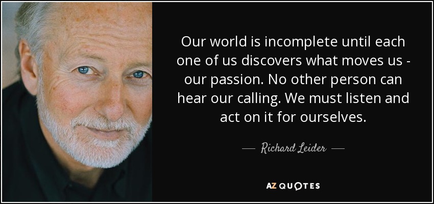 Our world is incomplete until each one of us discovers what moves us - our passion. No other person can hear our calling. We must listen and act on it for ourselves. - Richard Leider
