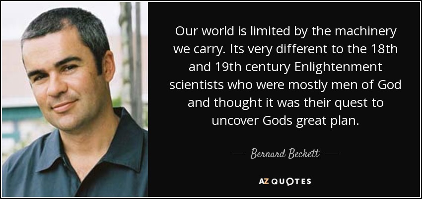 Our world is limited by the machinery we carry. Its very different to the 18th and 19th century Enlightenment scientists who were mostly men of God and thought it was their quest to uncover Gods great plan. - Bernard Beckett