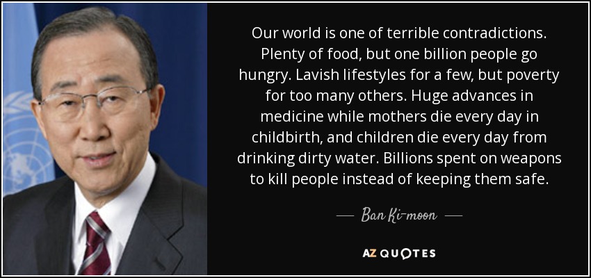 Our world is one of terrible contradictions. Plenty of food, but one billion people go hungry. Lavish lifestyles for a few, but poverty for too many others. Huge advances in medicine while mothers die every day in childbirth, and children die every day from drinking dirty water. Billions spent on weapons to kill people instead of keeping them safe. - Ban Ki-moon