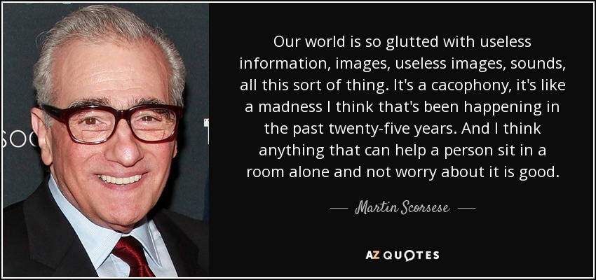 Our world is so glutted with useless information, images, useless images, sounds, all this sort of thing. It's a cacophony, it's like a madness I think that's been happening in the past twenty-five years. And I think anything that can help a person sit in a room alone and not worry about it is good. - Martin Scorsese