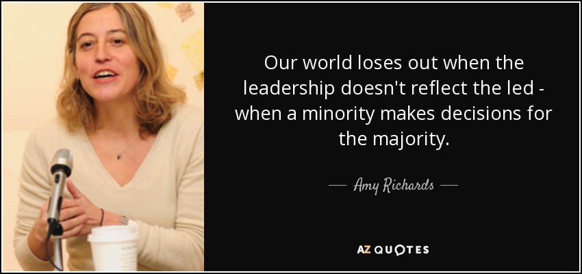 Our world loses out when the leadership doesn't reflect the led - when a minority makes decisions for the majority. - Amy Richards