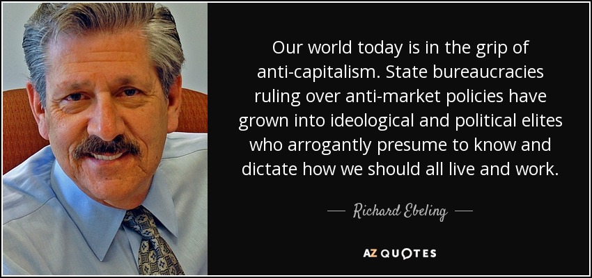 Our world today is in the grip of anti-capitalism. State bureaucracies ruling over anti-market policies have grown into ideological and political elites who arrogantly presume to know and dictate how we should all live and work. - Richard Ebeling