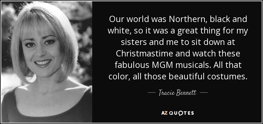 Our world was Northern, black and white, so it was a great thing for my sisters and me to sit down at Christmastime and watch these fabulous MGM musicals. All that color, all those beautiful costumes. - Tracie Bennett