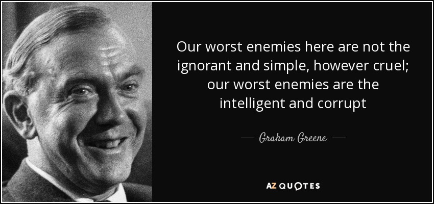 Our worst enemies here are not the ignorant and simple, however cruel; our worst enemies are the intelligent and corrupt - Graham Greene