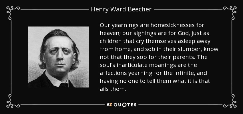 Our yearnings are homesicknesses for heaven; our sighings are for God, just as children that cry themselves asleep away from home, and sob in their slumber, know not that they sob for their parents. The soul's inarticulate moanings are the affections yearning for the Infinite, and having no one to tell them what it is that ails them. - Henry Ward Beecher