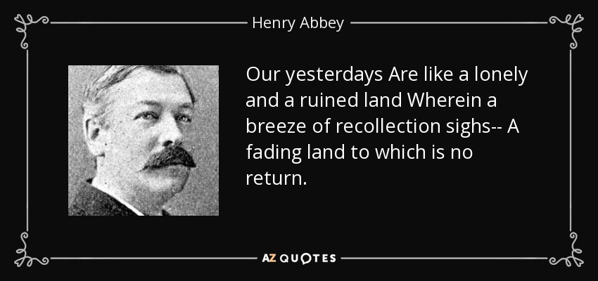 Our yesterdays Are like a lonely and a ruined land Wherein a breeze of recollection sighs-- A fading land to which is no return. - Henry Abbey