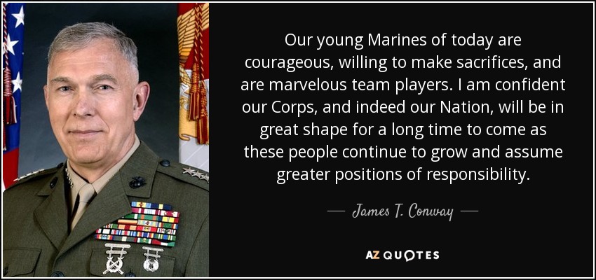 Our young Marines of today are courageous, willing to make sacrifices, and are marvelous team players. I am confident our Corps, and indeed our Nation, will be in great shape for a long time to come as these people continue to grow and assume greater positions of responsibility. - James T. Conway