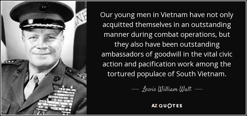 Our young men in Vietnam have not only acquitted themselves in an outstanding manner during combat operations, but they also have been outstanding ambassadors of goodwill in the vital civic action and pacification work among the tortured populace of South Vietnam. - Lewis William Walt