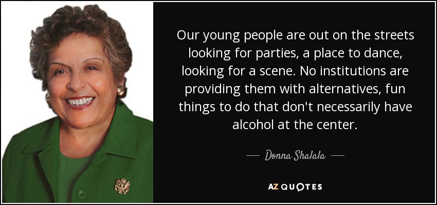 Our young people are out on the streets looking for parties, a place to dance, looking for a scene. No institutions are providing them with alternatives, fun things to do that don't necessarily have alcohol at the center. - Donna Shalala