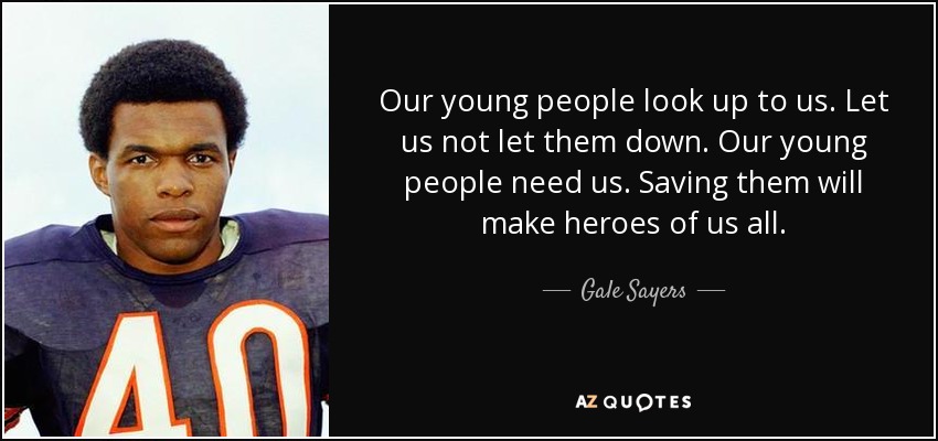 Our young people look up to us. Let us not let them down. Our young people need us. Saving them will make heroes of us all. - Gale Sayers