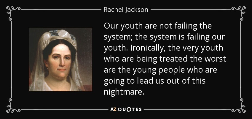 Our youth are not failing the system; the system is failing our youth. Ironically, the very youth who are being treated the worst are the young people who are going to lead us out of this nightmare. - Rachel Jackson