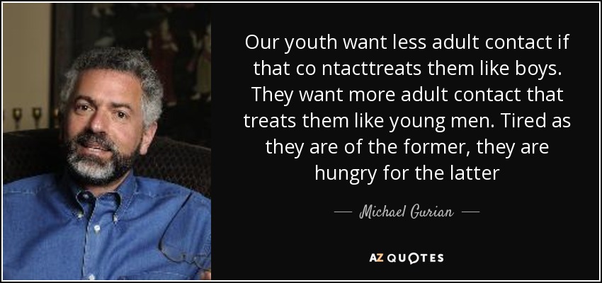 Our youth want less adult contact if that co ntacttreats them like boys. They want more adult contact that treats them like young men. Tired as they are of the former, they are hungry for the latter - Michael Gurian