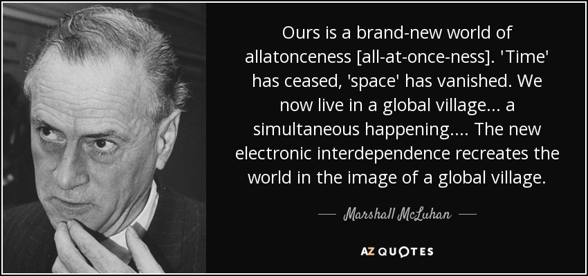 Ours is a brand-new world of allatonceness [all-at-once-ness]. 'Time' has ceased, 'space' has vanished. We now live in a global village ... a simultaneous happening. ... The new electronic interdependence recreates the world in the image of a global village. - Marshall McLuhan