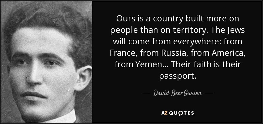 Ours is a country built more on people than on territory. The Jews will come from everywhere: from France, from Russia, from America, from Yemen... Their faith is their passport. - David Ben-Gurion