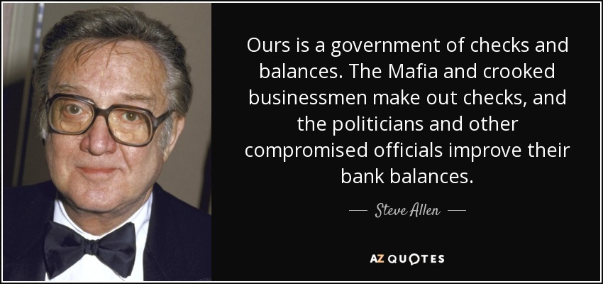Ours is a government of checks and balances. The Mafia and crooked businessmen make out checks, and the politicians and other compromised officials improve their bank balances. - Steve Allen