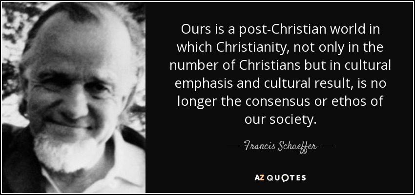 Ours is a post-Christian world in which Christianity, not only in the number of Christians but in cultural emphasis and cultural result, is no longer the consensus or ethos of our society. - Francis Schaeffer