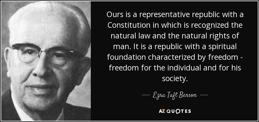 Ours is a representative republic with a Constitution in which is recognized the natural law and the natural rights of man. It is a republic with a spiritual foundation characterized by freedom - freedom for the individual and for his society. - Ezra Taft Benson