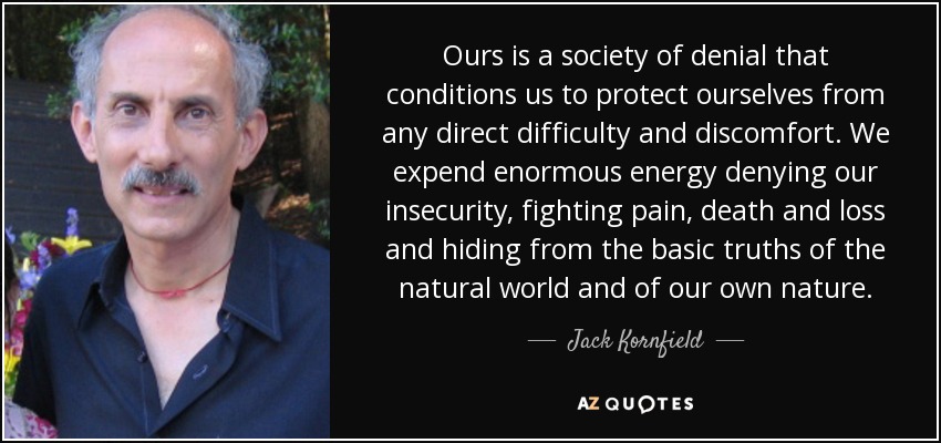Ours is a society of denial that conditions us to protect ourselves from any direct difficulty and discomfort. We expend enormous energy denying our insecurity, fighting pain, death and loss and hiding from the basic truths of the natural world and of our own nature. - Jack Kornfield