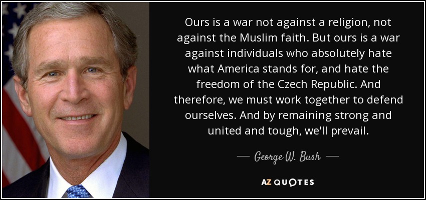 Ours is a war not against a religion, not against the Muslim faith. But ours is a war against individuals who absolutely hate what America stands for, and hate the freedom of the Czech Republic. And therefore, we must work together to defend ourselves. And by remaining strong and united and tough, we'll prevail. - George W. Bush