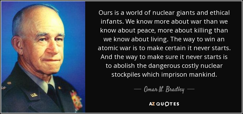Ours is a world of nuclear giants and ethical infants. We know more about war than we know about peace, more about killing than we know about living. The way to win an atomic war is to make certain it never starts. And the way to make sure it never starts is to abolish the dangerous costly nuclear stockpiles which imprison mankind. - Omar N. Bradley