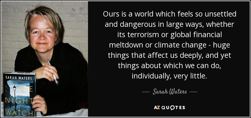Ours is a world which feels so unsettled and dangerous in large ways, whether its terrorism or global financial meltdown or climate change - huge things that affect us deeply, and yet things about which we can do, individually, very little. - Sarah Waters