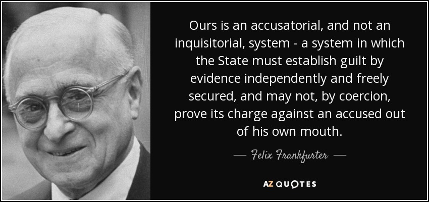 Ours is an accusatorial, and not an inquisitorial, system - a system in which the State must establish guilt by evidence independently and freely secured, and may not, by coercion, prove its charge against an accused out of his own mouth. - Felix Frankfurter