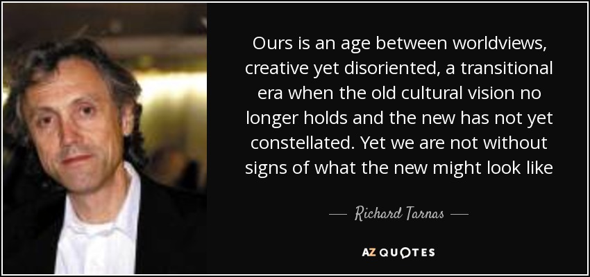 Ours is an age between worldviews, creative yet disoriented, a transitional era when the old cultural vision no longer holds and the new has not yet constellated. Yet we are not without signs of what the new might look like - Richard Tarnas