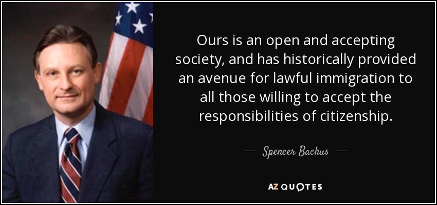 Ours is an open and accepting society, and has historically provided an avenue for lawful immigration to all those willing to accept the responsibilities of citizenship. - Spencer Bachus