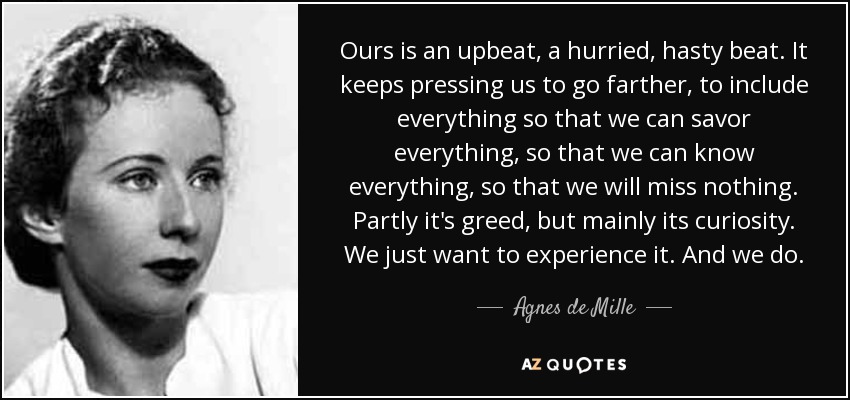 Ours is an upbeat, a hurried, hasty beat. It keeps pressing us to go farther, to include everything so that we can savor everything, so that we can know everything, so that we will miss nothing. Partly it's greed, but mainly its curiosity. We just want to experience it. And we do. - Agnes de Mille