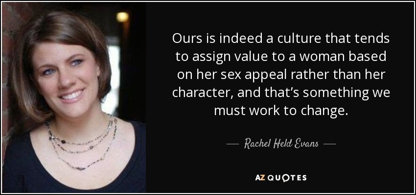 Ours is indeed a culture that tends to assign value to a woman based on her sex appeal rather than her character, and that’s something we must work to change. - Rachel Held Evans