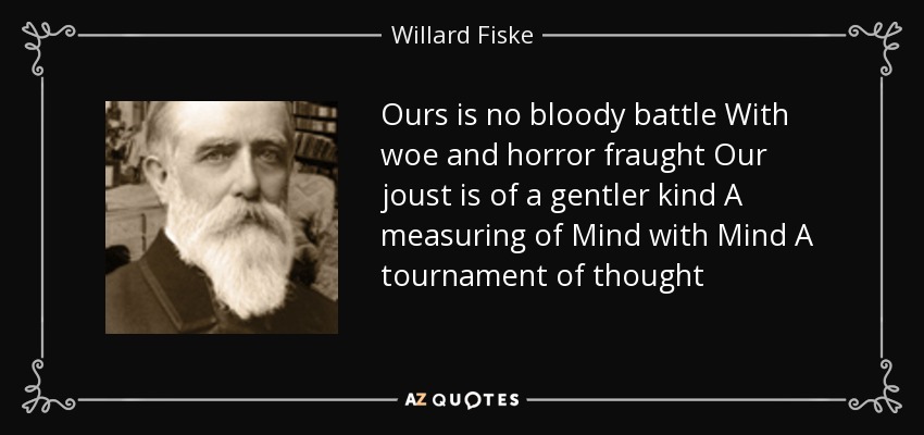 Ours is no bloody battle With woe and horror fraught Our joust is of a gentler kind A measuring of Mind with Mind A tournament of thought - Willard Fiske