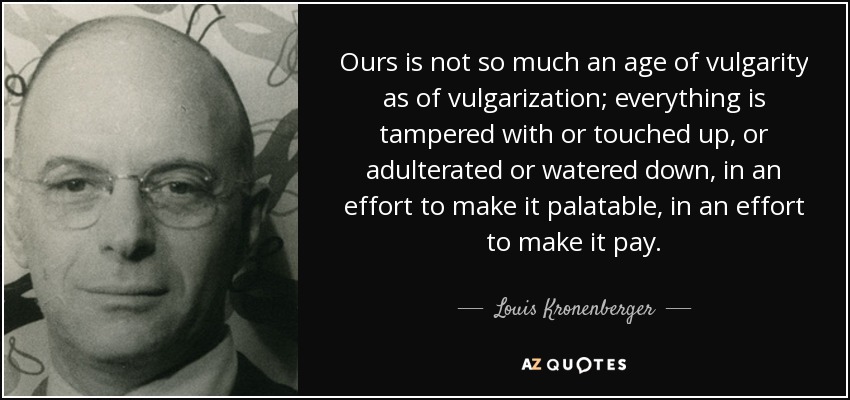 Ours is not so much an age of vulgarity as of vulgarization; everything is tampered with or touched up, or adulterated or watered down, in an effort to make it palatable, in an effort to make it pay. - Louis Kronenberger