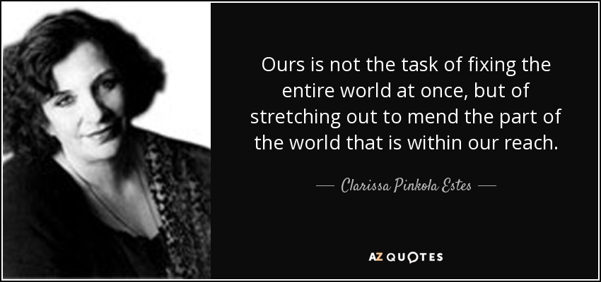 Ours is not the task of fixing the entire world at once, but of stretching out to mend the part of the world that is within our reach. - Clarissa Pinkola Estes