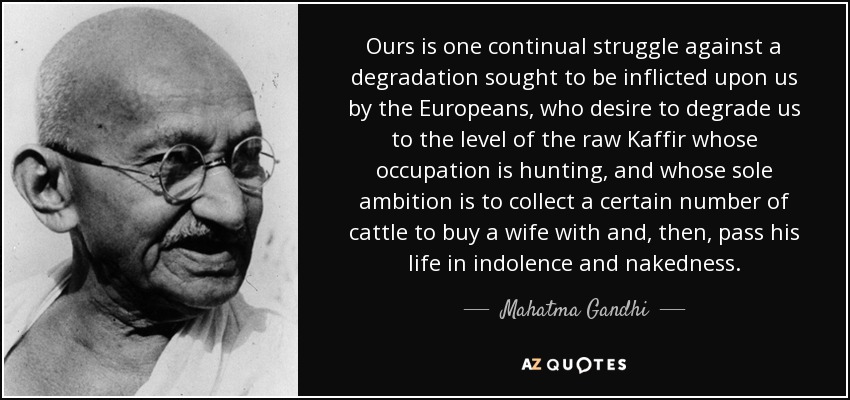Ours is one continual struggle against a degradation sought to be inflicted upon us by the Europeans, who desire to degrade us to the level of the raw Kaffir whose occupation is hunting, and whose sole ambition is to collect a certain number of cattle to buy a wife with and, then, pass his life in indolence and nakedness. - Mahatma Gandhi