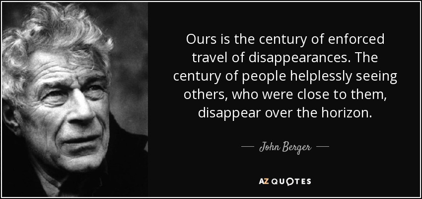 Ours is the century of enforced travel of disappearances. The century of people helplessly seeing others, who were close to them, disappear over the horizon. - John Berger