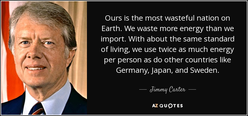 Ours is the most wasteful nation on Earth. We waste more energy than we import. With about the same standard of living, we use twice as much energy per person as do other countries like Germany, Japan, and Sweden. - Jimmy Carter