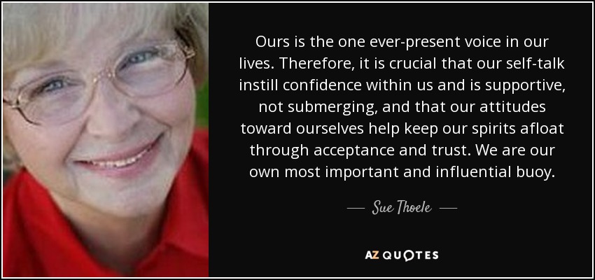 Ours is the one ever-present voice in our lives. Therefore, it is crucial that our self-talk instill confidence within us and is supportive, not submerging, and that our attitudes toward ourselves help keep our spirits afloat through acceptance and trust. We are our own most important and influential buoy. - Sue Thoele