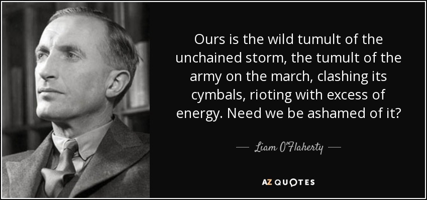 Ours is the wild tumult of the unchained storm, the tumult of the army on the march, clashing its cymbals, rioting with excess of energy. Need we be ashamed of it? - Liam O'Flaherty