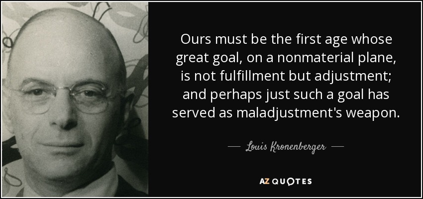 Ours must be the first age whose great goal, on a nonmaterial plane, is not fulfillment but adjustment; and perhaps just such a goal has served as maladjustment's weapon. - Louis Kronenberger