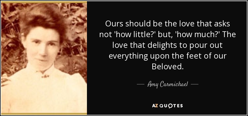 Ours should be the love that asks not 'how little?' but, 'how much?' The love that delights to pour out everything upon the feet of our Beloved. - Amy Carmichael