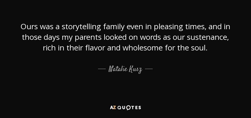 Ours was a storytelling family even in pleasing times, and in those days my parents looked on words as our sustenance, rich in their flavor and wholesome for the soul. - Natalie Kusz