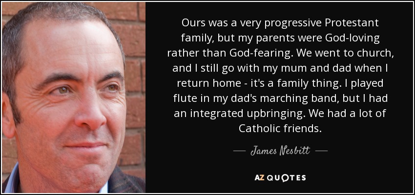 Ours was a very progressive Protestant family, but my parents were God-loving rather than God-fearing. We went to church, and I still go with my mum and dad when I return home - it's a family thing. I played flute in my dad's marching band, but I had an integrated upbringing. We had a lot of Catholic friends. - James Nesbitt