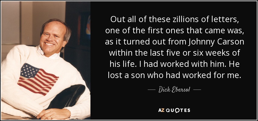 Out all of these zillions of letters, one of the first ones that came was, as it turned out from Johnny Carson within the last five or six weeks of his life. I had worked with him. He lost a son who had worked for me. - Dick Ebersol