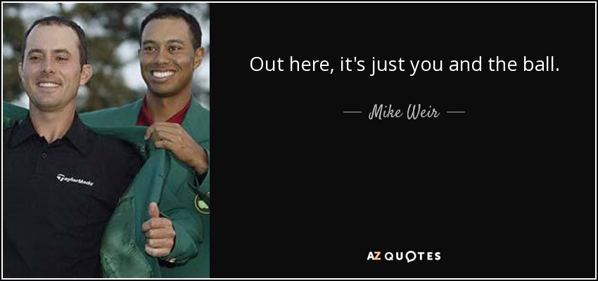 Out here, it's just you and the ball. - Mike Weir