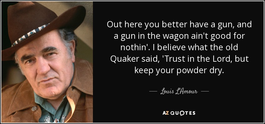 Out here you better have a gun, and a gun in the wagon ain't good for nothin'. I believe what the old Quaker said, 'Trust in the Lord, but keep your powder dry. - Louis L'Amour