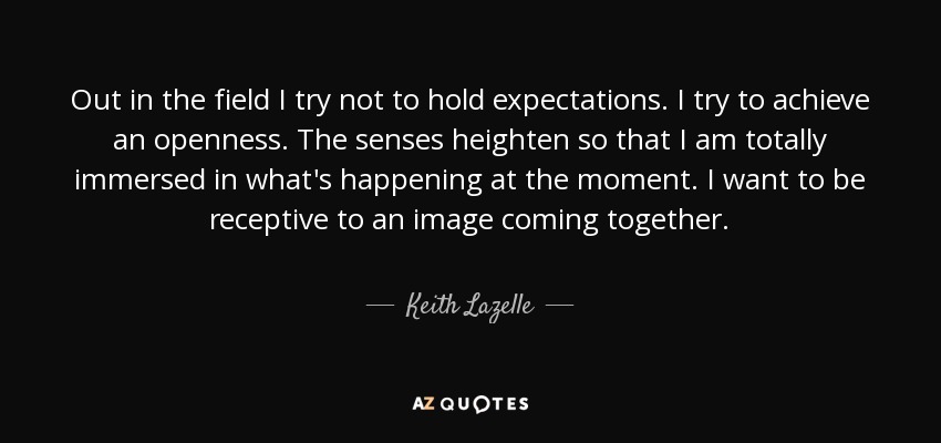 Out in the field I try not to hold expectations. I try to achieve an openness. The senses heighten so that I am totally immersed in what's happening at the moment. I want to be receptive to an image coming together. - Keith Lazelle