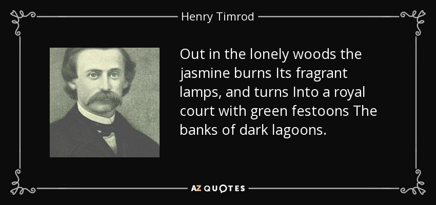 Out in the lonely woods the jasmine burns Its fragrant lamps, and turns Into a royal court with green festoons The banks of dark lagoons. - Henry Timrod